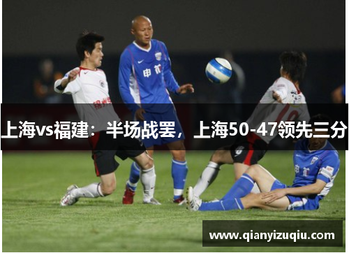 上海vs福建:半场战罢,上海50-47领先三分 上海vs福建:半场战罢,上海50-47领先三分