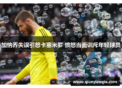 加纳乔失误引怒卡塞米罗 愤怒当面训斥年轻球员 加纳乔失误引怒卡塞米罗 愤怒当面训斥年轻球员