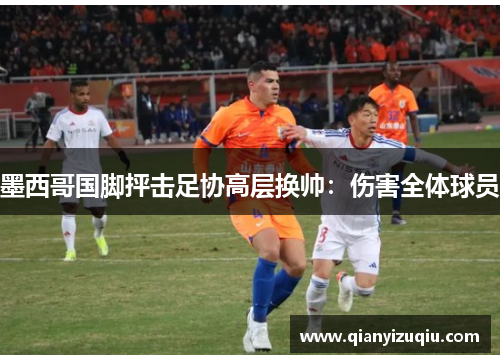 墨西哥国脚抨击足协高层换帅:伤害全体球员 墨西哥国脚抨击足协高层换帅:伤害全体球员